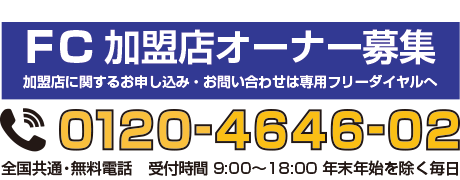 FC加盟店オーナー募集　専用フリーダイヤル　0120-4646-02　全国共通・無料電話　受付時間9:00〜18:00 年末年始を除く毎日