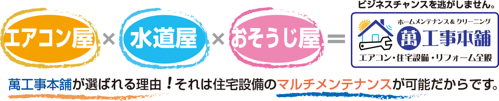 エアコン屋×水道屋×おそうじ屋＝萬工事本舗　萬工事本舗が選ばれる理由！それは住宅設備のマルチメンテナンスが可能だからです。だからビジネスチャンスをお逃しません。ホームメンテナンス＆クリーニング/萬工事本舗/エアコン・住宅設備・リフォーム全般