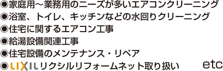 家庭用〜業務用のニーズが多いエアコンクリーニング　屋根及び外装回りのクリーニング　浴室、トイレ、キッチンなどの水回り清掃　住宅に関するエアコン工事　給湯設備関連工事　住宅設備ノメンテナンス・リペア　LIXILリクシルリフォームネット取り扱い　etc