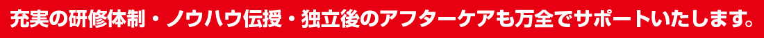 充実の研修体制・ノウハウ伝授・独立後のアフターケアも万全でサポートいたします。