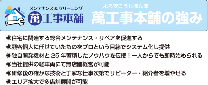 萬工事本舗の強み　住宅に関連する総合メンテナンス・リペアを促進する　顧客個人に任せていたものをプロという目線でシステム化し提供　独自開発機材と25年蓄積したノウハウを伝授！一人からでも即時始められる　当社提供の軽車両にて無店舗経営が可能　研修後の確かな技術と丁寧な仕事次第でリピーター・紹介者を増やせる　エリア拡大で多店舗展開が可能
