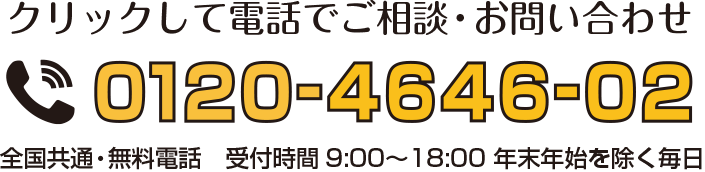 クリックして電話でご相談・お問い合わせ 0120-4646-02 全国共通・無料電話 受付時間9:00〜18:00 年末年始を除く毎日