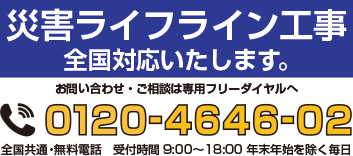 災害ライフライン工事　全国対応いたします。お問い合わせ・ご相談は専用フリーダイヤルへ 0120-4646-02　全国共通・無料電話　受付時間9:00~18:00　年末年始を除く毎日