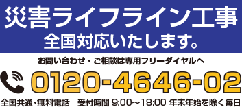 災害ライフライン工事　全国対応いたします。お問い合わせ・ご相談は専用フリーダイヤルへ 0120-4646-02　全国共通・無料電話　受付時間9:00~18:00　年末年始を除く毎日