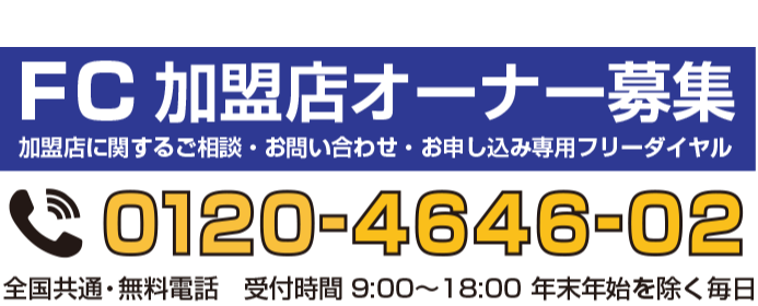 FC加盟店オーナー募集　加盟店に関するご相談・お問い合わせ・お申し込み専用フリーダイヤル　0120-4646-02　全国共通・無料電話　受付時間9:00〜18:00 年末年始を除く毎日