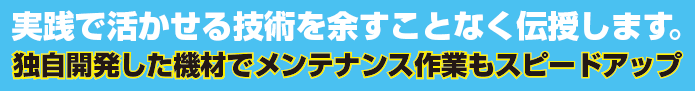 実践で活かせる技術を余すことなく伝授します。独自開発した機材でメンテナンス作業もスピードアップ