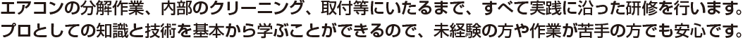 エアコンの分解作業、内部のクリーニング、取付等にいたるまで、すべて実践に沿った研修を行います。プロとしての知識と技術を基本から学ぶことができるので、未経験の方や作業が苦手の方でも安心です。