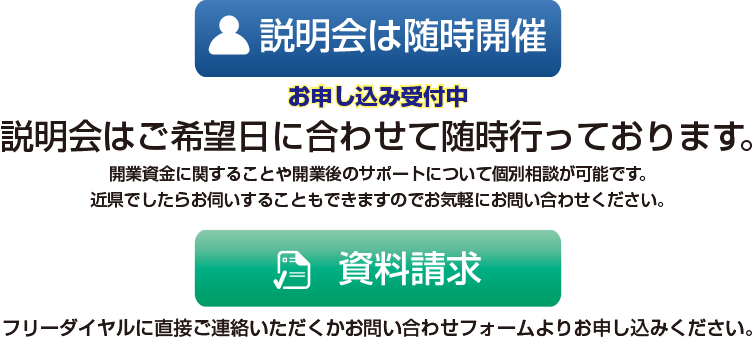 説明会はご希望日に合わせて随時行っております。開業資金に関することや開業後のサポートについて個別相談が可能です。近県でしたらお伺いすることもできますのでお気軽にお問い合わせください。説明会参加・資料請求はフリーダイヤルに直接ご連絡いただくかお問い合わせフォームよりお申し込みください。