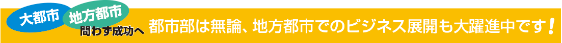 大都市・地方都市問わず成功へ！大都市は無論、地方都市でのビジネス展開も大躍進中！