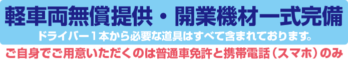 軽車両無償提供・開業機材一式完備　ドライバー1本から必要な道具はすべて含まれております。ご自身で用意いただくものは普通車免許と携帯電話（スマホ）のみ